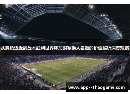 从胜负边缘到战术红利世界杯加时赛换人名额的价值解析深度观察