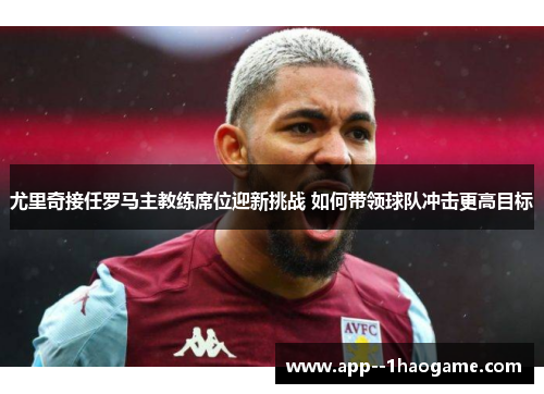 尤里奇接任罗马主教练席位迎新挑战 如何带领球队冲击更高目标 尤里奇接任罗马主教练席位迎新挑战 如何带领球队冲击更高目标
