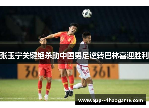 张玉宁关键绝杀助中国男足逆转巴林喜迎胜利