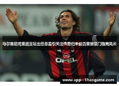 马尔蒂尼或重返足坛出任总监引关注传奇归来能否重塑豪门格局风云